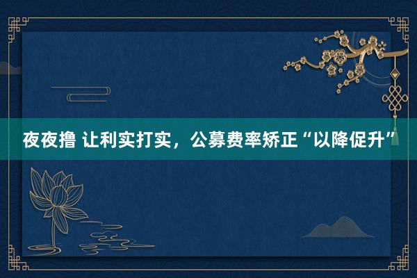夜夜撸 让利实打实，公募费率矫正“以降促升”
