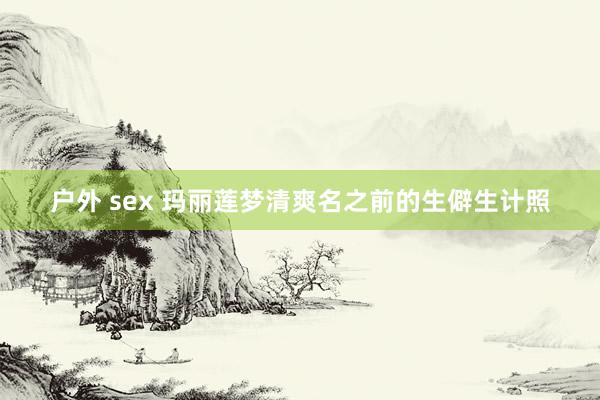 户外 sex 玛丽莲梦清爽名之前的生僻生计照