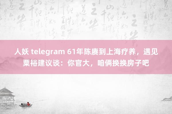 人妖 telegram 61年陈赓到上海疗养，遇见粟裕建议谈：你官大，咱俩换换房子吧