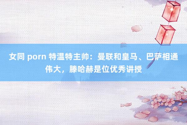 女同 porn 特温特主帅：曼联和皇马、巴萨相通伟大，滕哈赫是位优秀讲授