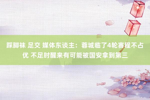 踩脚袜 足交 媒体东谈主：蓉城临了4轮赛程不占优 不足时醒来有可能被国安拿到第三