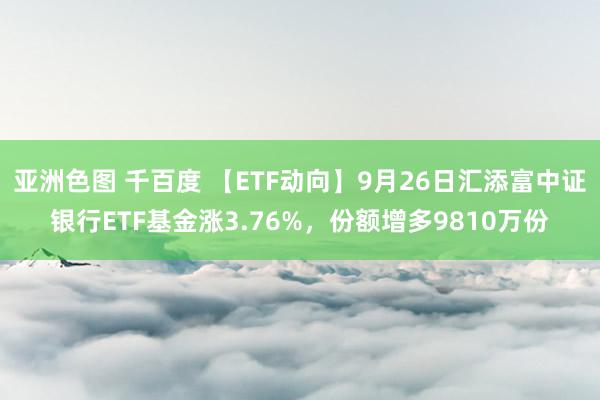 亚洲色图 千百度 【ETF动向】9月26日汇添富中证银行ETF基金涨3.76%，份额增多9810万份