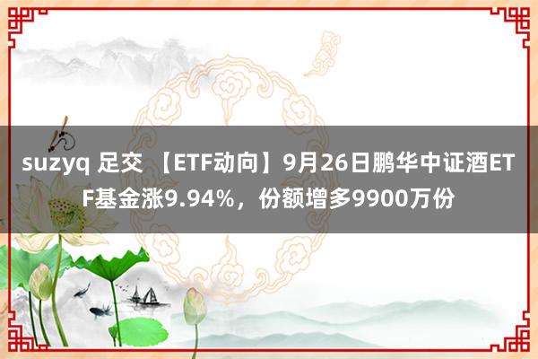 suzyq 足交 【ETF动向】9月26日鹏华中证酒ETF基金涨9.94%，份额增多9900万份