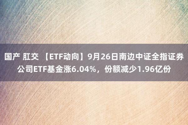 国产 肛交 【ETF动向】9月26日南边中证全指证券公司ETF基金涨6.04%，份额减少1.96亿份