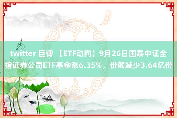 twitter 巨臀 【ETF动向】9月26日国泰中证全指证券公司ETF基金涨6.35%，份额减少3.64亿份