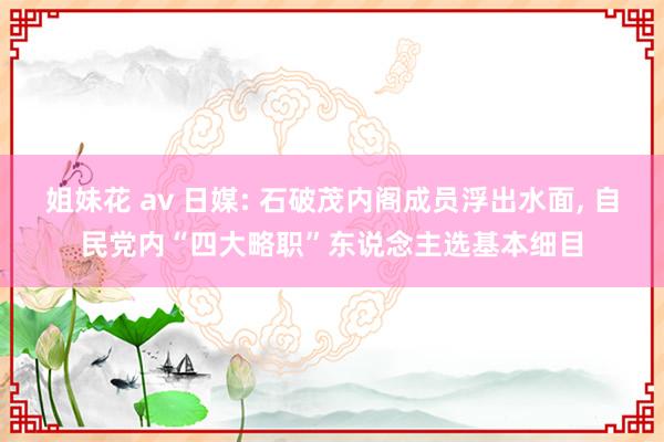 姐妹花 av 日媒: 石破茂内阁成员浮出水面， 自民党内“四大略职”东说念主选基本细目