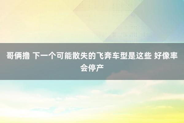 哥俩撸 下一个可能散失的飞奔车型是这些 好像率会停产