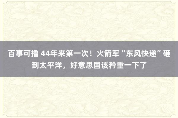 百事可撸 44年来第一次！火箭军“东风快递”砸到太平洋，好意思国该矜重一下了