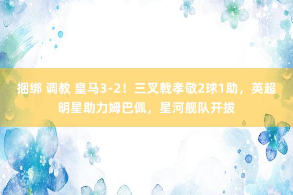 捆绑 调教 皇马3-2！三叉戟孝敬2球1助，英超明星助力姆巴佩，星河舰队开拔