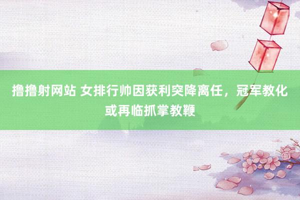 撸撸射网站 女排行帅因获利突降离任，冠军教化或再临抓掌教鞭