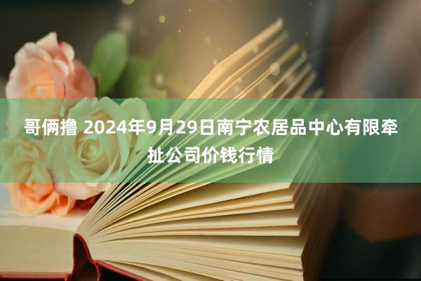 哥俩撸 2024年9月29日南宁农居品中心有限牵扯公司价钱行情