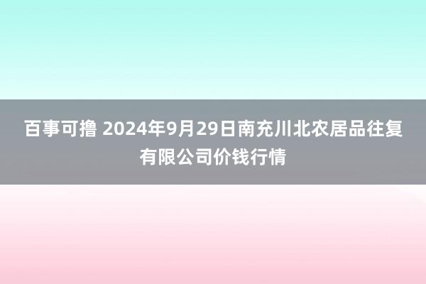 百事可撸 2024年9月29日南充川北农居品往复有限公司价钱行情