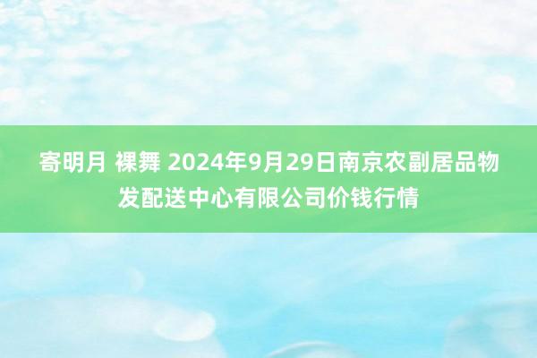 寄明月 裸舞 2024年9月29日南京农副居品物发配送中心有限公司价钱行情