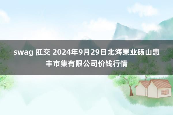 swag 肛交 2024年9月29日北海果业砀山惠丰市集有限公司价钱行情