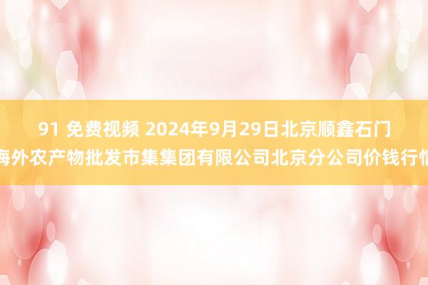 91 免费视频 2024年9月29日北京顺鑫石门海外农产物批发市集集团有限公司北京分公司价钱行情