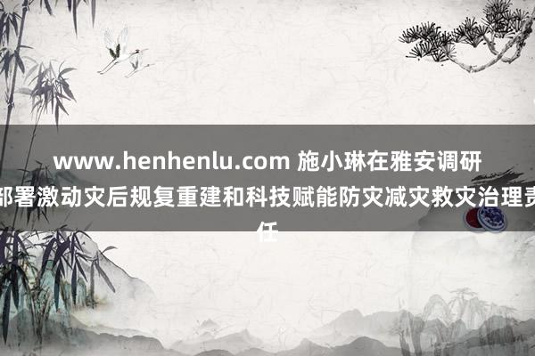 www.henhenlu.com 施小琳在雅安调研并部署激动灾后规复重建和科技赋能防灾减灾救灾治理责任