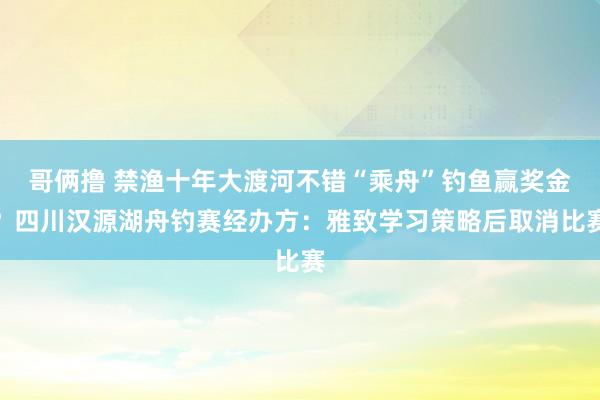 哥俩撸 禁渔十年大渡河不错“乘舟”钓鱼赢奖金？四川汉源湖舟钓赛经办方：雅致学习策略后取消比赛