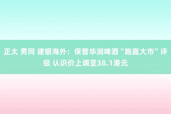 正太 男同 建银海外：保管华润啤酒“跑赢大市”评级 认识价上调至38.1港元