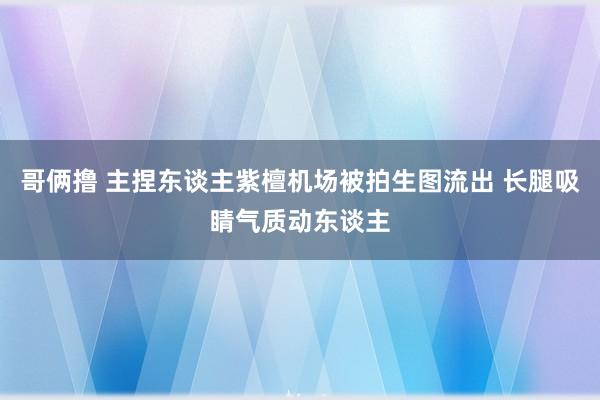 哥俩撸 主捏东谈主紫檀机场被拍生图流出 长腿吸睛气质动东谈主