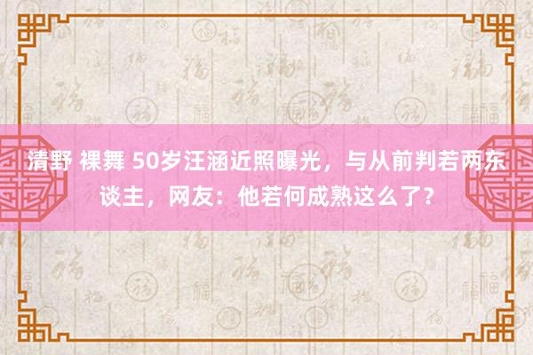 清野 裸舞 50岁汪涵近照曝光，与从前判若两东谈主，网友：他若何成熟这么了？