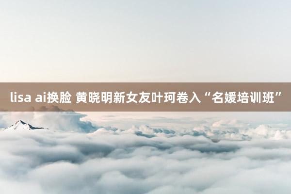 lisa ai换脸 黄晓明新女友叶珂卷入“名媛培训班”
