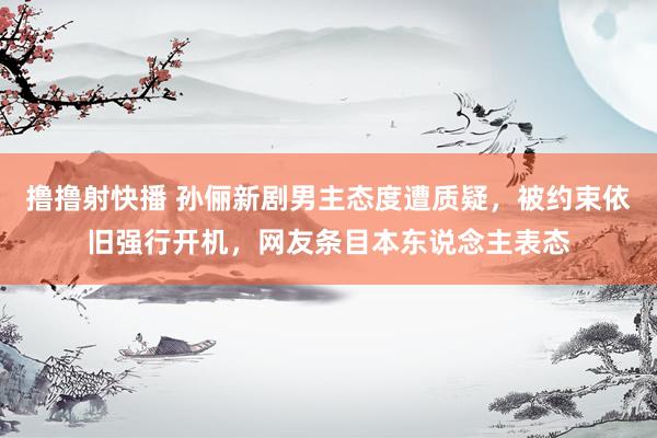 撸撸射快播 孙俪新剧男主态度遭质疑，被约束依旧强行开机，网友条目本东说念主表态