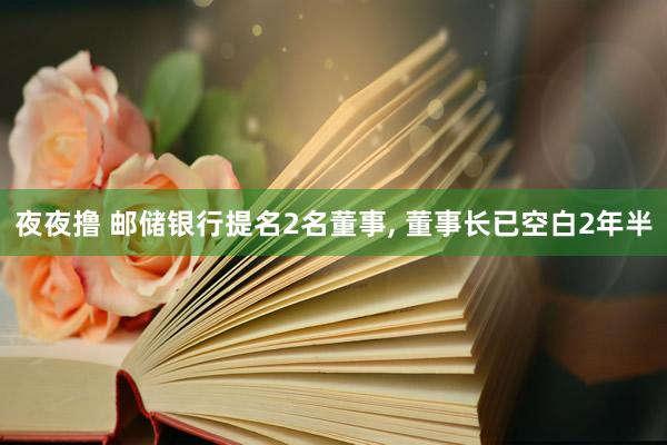 夜夜撸 邮储银行提名2名董事， 董事长已空白2年半