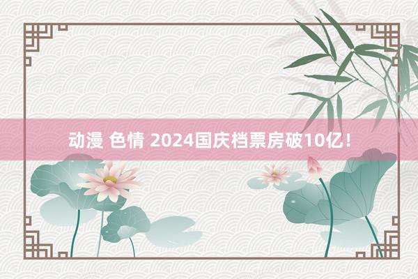 动漫 色情 2024国庆档票房破10亿！