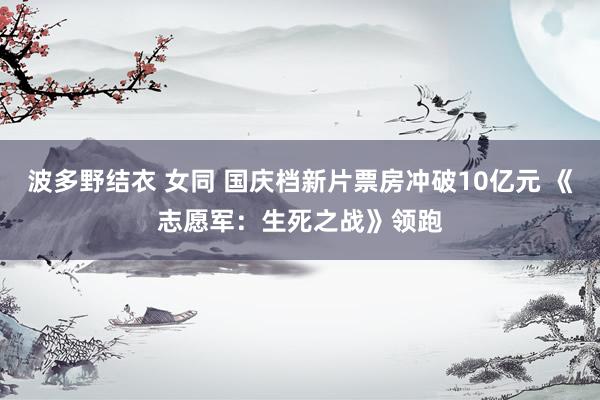 波多野结衣 女同 国庆档新片票房冲破10亿元 《志愿军：生死之战》领跑