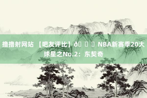 撸撸射网站 【吧友评比】🌟NBA新赛季20大球星之No.2：东契奇