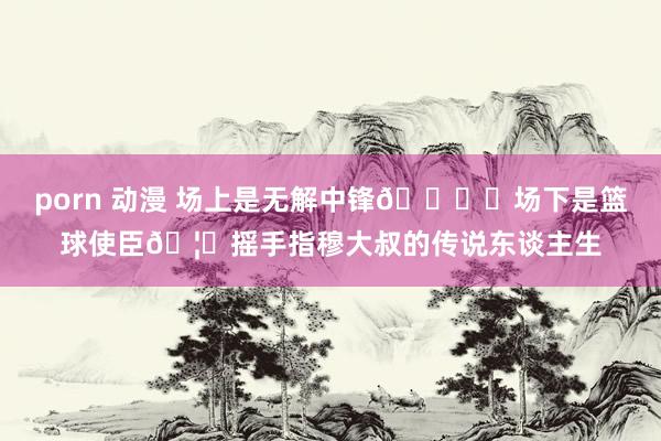 porn 动漫 场上是无解中锋🖐️场下是篮球使臣🦅摇手指穆大叔的传说东谈主生