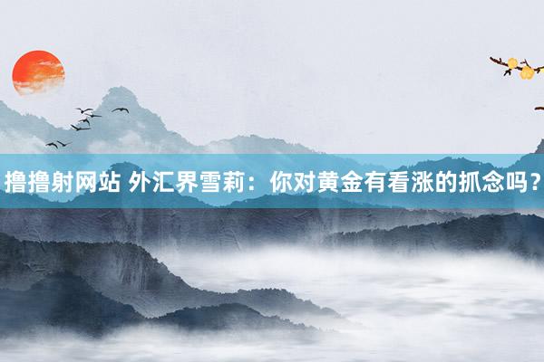 撸撸射网站 外汇界雪莉：你对黄金有看涨的抓念吗？
