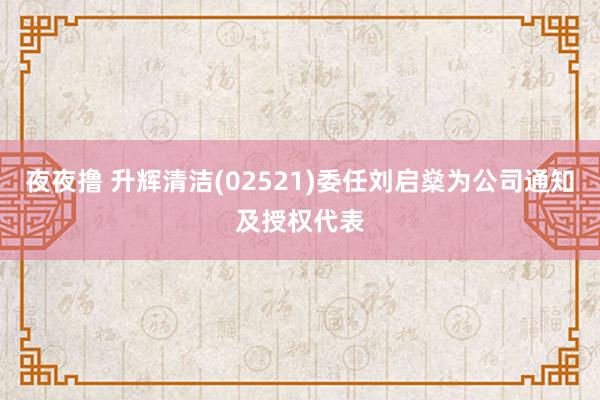 夜夜撸 升辉清洁(02521)委任刘启燊为公司通知及授权代表