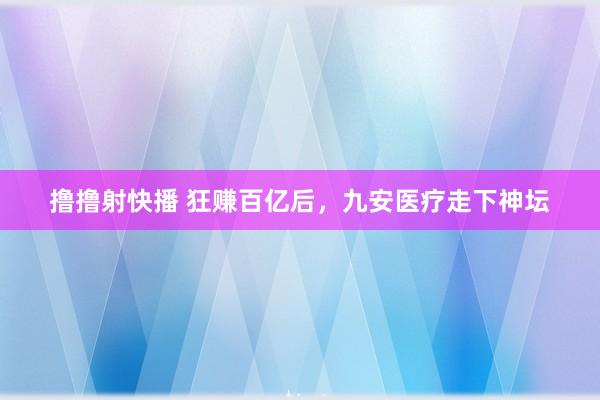 撸撸射快播 狂赚百亿后，九安医疗走下神坛
