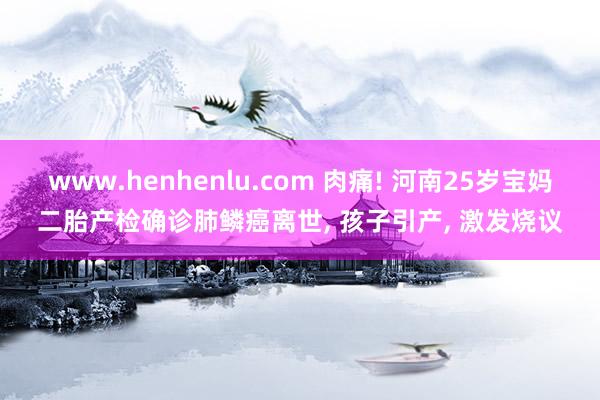 www.henhenlu.com 肉痛! 河南25岁宝妈二胎产检确诊肺鳞癌离世， 孩子引产， 激发烧议