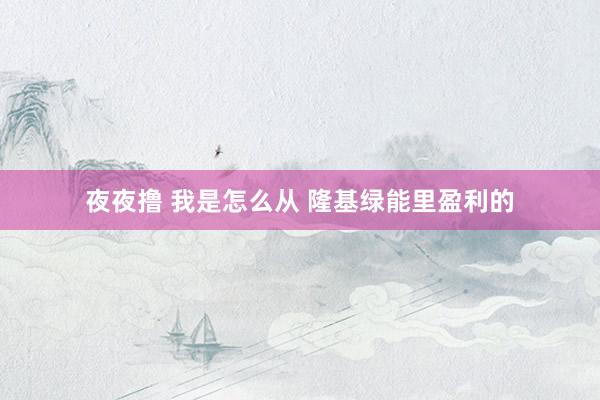 夜夜撸 我是怎么从 隆基绿能里盈利的