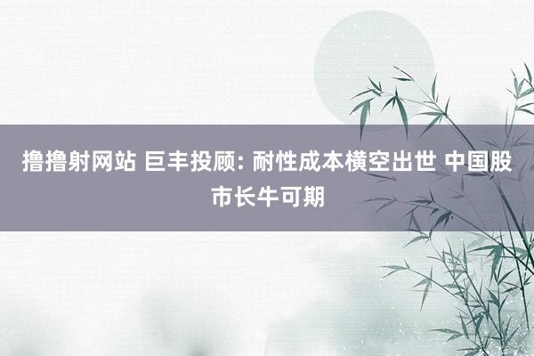 撸撸射网站 巨丰投顾: 耐性成本横空出世 中国股市长牛可期