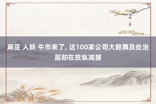 麻豆 人妖 牛市来了， 这100家公司大鼓舞及处治层却在放纵减握