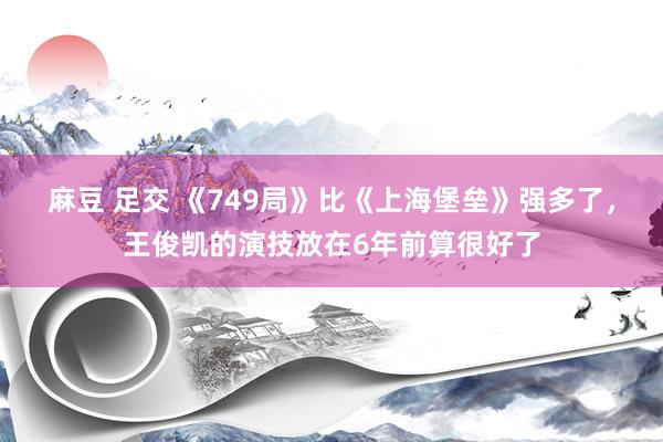 麻豆 足交 《749局》比《上海堡垒》强多了，王俊凯的演技放在6年前算很好了