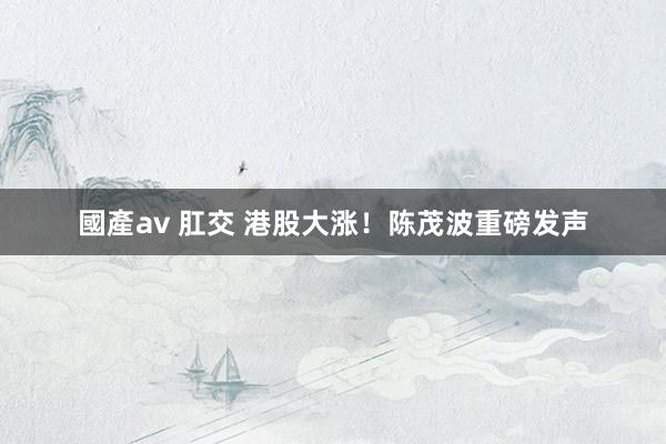 國產av 肛交 港股大涨！陈茂波重磅发声