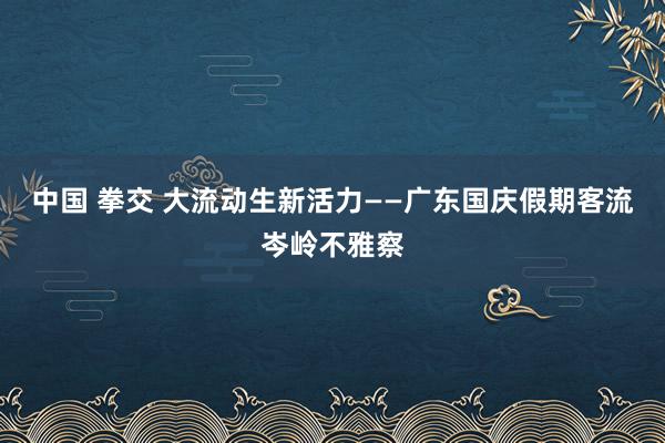 中国 拳交 大流动生新活力——广东国庆假期客流岑岭不雅察
