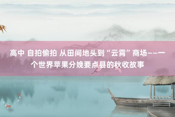高中 自拍偷拍 从田间地头到“云霄”商场——一个世界苹果分娩要点县的秋收故事
