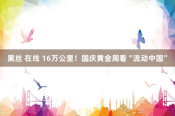 黑丝 在线 16万公里！国庆黄金周看“流动中国”