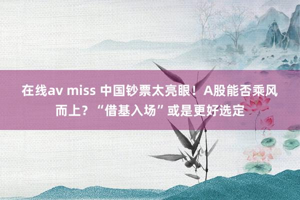 在线av miss 中国钞票太亮眼！A股能否乘风而上？“借基入场”或是更好选定