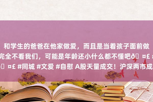 和学生的爸爸在他家做爱，而且是当着孩子面前做爱，太刺激了，孩子完全不看我们，可能是年龄还小什么都不懂吧🤣 #同城 #文爱 #自慰 A股天量成交！沪深两市成交金额冲突3万亿