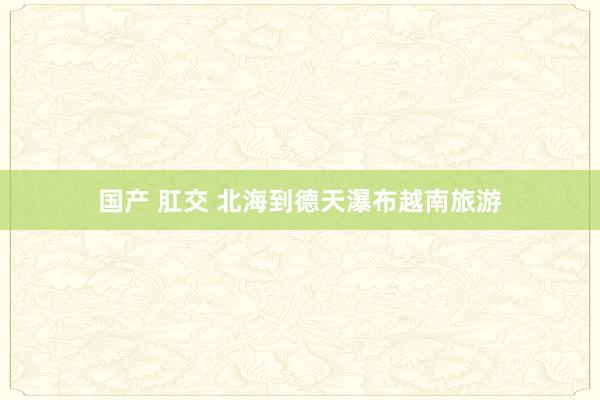 国产 肛交 北海到德天瀑布越南旅游