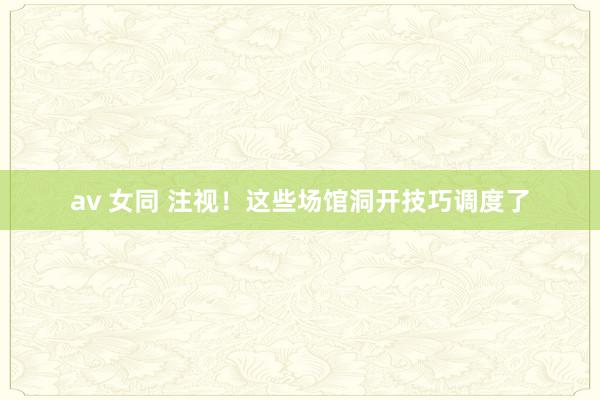 av 女同 注视！这些场馆洞开技巧调度了