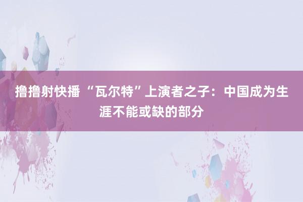 撸撸射快播 “瓦尔特”上演者之子：中国成为生涯不能或缺的部分