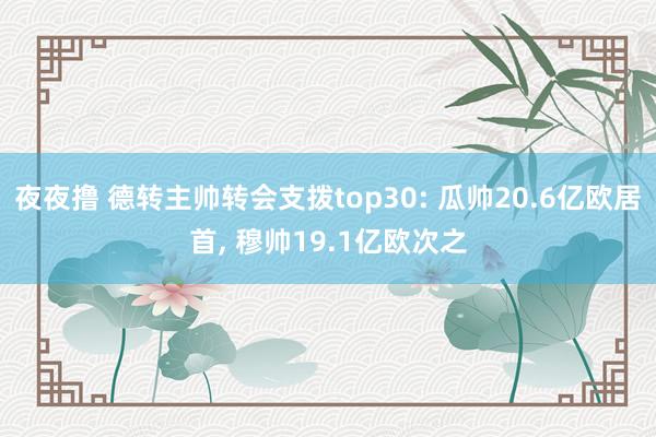 夜夜撸 德转主帅转会支拨top30: 瓜帅20.6亿欧居首， 穆帅19.1亿欧次之
