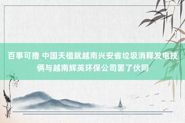 百事可撸 中国天楹就越南兴安省垃圾消释发电技俩与越南辉英环保公司罢了伙同